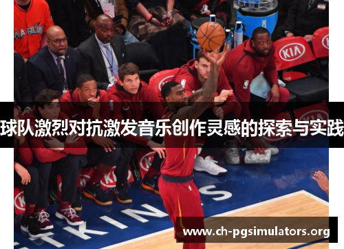 球队激烈对抗激发音乐创作灵感的探索与实践 球队激烈对抗激发音乐创作灵感的探索与实践