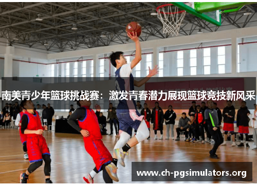 南美青少年篮球挑战赛:激发青春潜力展现篮球竞技新风采 南美青少年篮球挑战赛:激发青春潜力展现篮球竞技新风采
