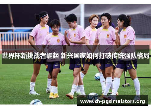 世界杯新挑战者崛起 新兴国家如何打破传统强队格局 世界杯新挑战者崛起 新兴国家如何打破传统强队格局