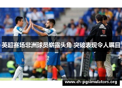 英超赛场非洲球员崭露头角 突破表现令人瞩目 英超赛场非洲球员崭露头角 突破表现令人瞩目