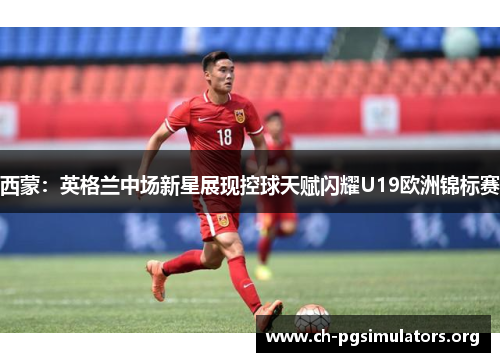 西蒙:英格兰中场新星展现控球天赋闪耀U19欧洲锦标赛 西蒙:英格兰中场新星展现控球天赋闪耀U19欧洲锦标赛