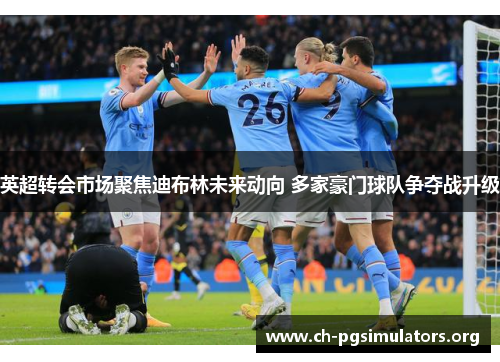 英超转会市场聚焦迪布林未来动向 多家豪门球队争夺战升级 英超转会市场聚焦迪布林未来动向 多家豪门球队争夺战升级