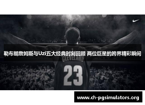 勒布朗詹姆斯与Uzi五大经典时刻回顾 两位巨星的跨界精彩瞬间 勒布朗詹姆斯与Uzi五大经典时刻回顾 两位巨星的跨界精彩瞬间