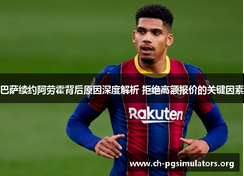 巴萨续约阿劳霍背后原因深度解析 拒绝高额报价的关键因素 巴萨续约阿劳霍背后原因深度解析 拒绝高额报价的关键因素