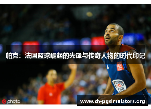 帕克:法国篮球崛起的先锋与传奇人物的时代印记 帕克:法国篮球崛起的先锋与传奇人物的时代印记