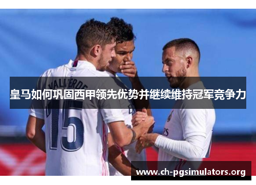 皇马如何巩固西甲领先优势并继续维持冠军竞争力