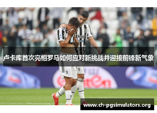 卢卡库首次亮相罗马如何应对新挑战并迎接前锋新气象 卢卡库首次亮相罗马如何应对新挑战并迎接前锋新气象