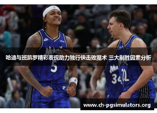 哈迪与班凯罗精彩表现助力独行侠击败魔术 三大制胜因素分析 哈迪与班凯罗精彩表现助力独行侠击败魔术 三大制胜因素分析