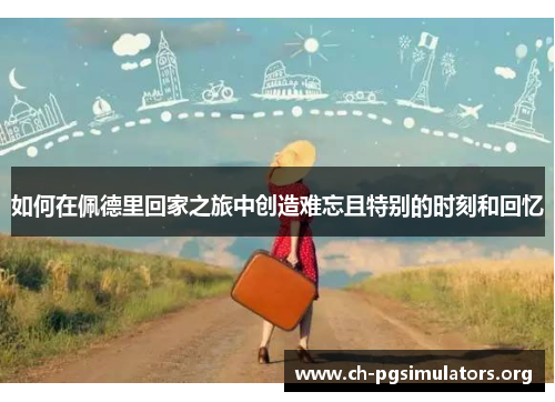 如何在佩德里回家之旅中创造难忘且特别的时刻和回忆 如何在佩德里回家之旅中创造难忘且特别的时刻和回忆