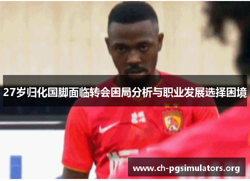 27岁归化国脚面临转会困局分析与职业发展选择困境 27岁归化国脚面临转会困局分析与职业发展选择困境