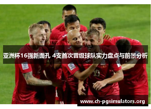 亚洲杯16强新面孔 4支首次晋级球队实力盘点与前景分析