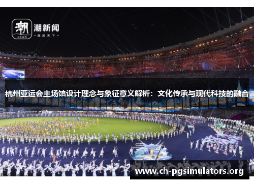 杭州亚运会主场馆设计理念与象征意义解析:文化传承与现代科技的融合 杭州亚运会主场馆设计理念与象征意义解析:文化传承与现代科技的融合