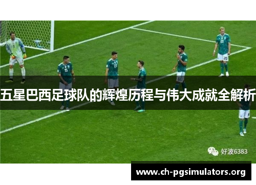 五星巴西足球队的辉煌历程与伟大成就全解析 五星巴西足球队的辉煌历程与伟大成就全解析