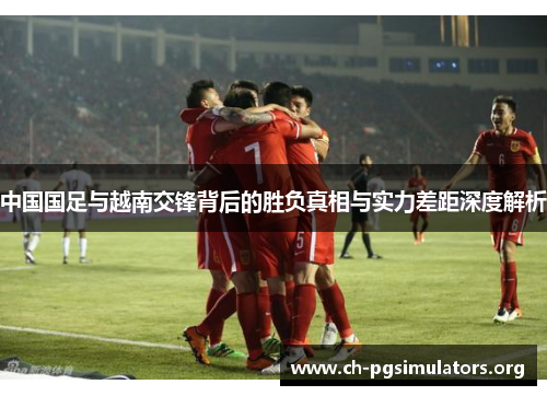 中国国足与越南交锋背后的胜负真相与实力差距深度解析 中国国足与越南交锋背后的胜负真相与实力差距深度解析