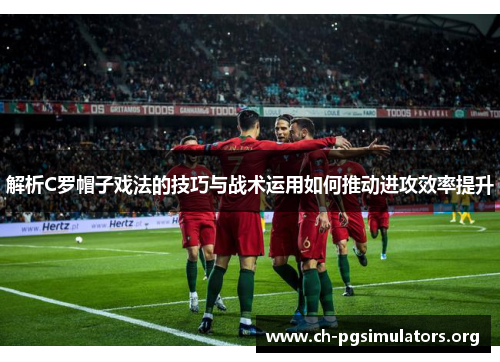 解析C罗帽子戏法的技巧与战术运用如何推动进攻效率提升 解析C罗帽子戏法的技巧与战术运用如何推动进攻效率提升