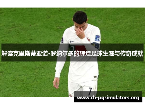 解读克里斯蒂亚诺·罗纳尔多的辉煌足球生涯与传奇成就 解读克里斯蒂亚诺·罗纳尔多的辉煌足球生涯与传奇成就