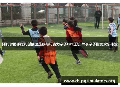 阿扎尔携手比利时推出足球与巧克力亲子DIY工坊 共享亲子时光欢乐体验 阿扎尔携手比利时推出足球与巧克力亲子DIY工坊 共享亲子时光欢乐体验