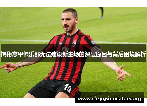 揭秘意甲俱乐部无法建设新主场的深层原因与背后困境解析 揭秘意甲俱乐部无法建设新主场的深层原因与背后困境解析