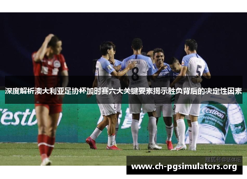 深度解析澳大利亚足协杯加时赛六大关键要素揭示胜负背后的决定性因素